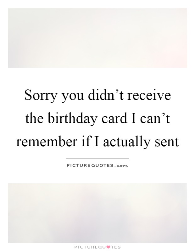 Sorry you didn't receive the birthday card I can't remember if I actually sent Picture Quote #1