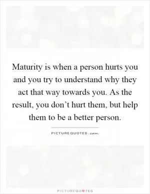 Maturity is when a person hurts you and you try to understand why they act that way towards you. As the result, you don’t hurt them, but help them to be a better person Picture Quote #1