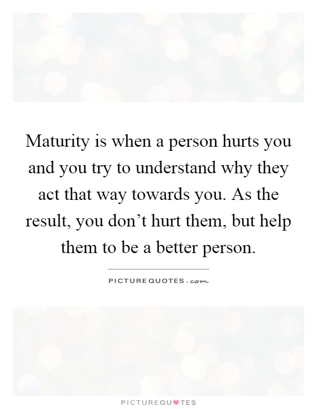 Maturity is when a person hurts you and you try to understand why they act that way towards you. As the result, you don't hurt them, but help them to be a better person Picture Quote #1