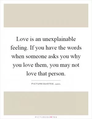 Love is an unexplainable feeling. If you have the words when someone asks you why you love them, you may not love that person Picture Quote #1