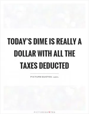 Today’s dime is really a dollar with all the taxes deducted Picture Quote #1