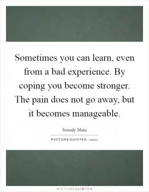 Sometimes you can learn, even from a bad experience. By coping you become stronger. The pain does not go away, but it becomes manageable Picture Quote #1