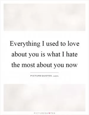 Everything I used to love about you is what I hate the most about you now Picture Quote #1