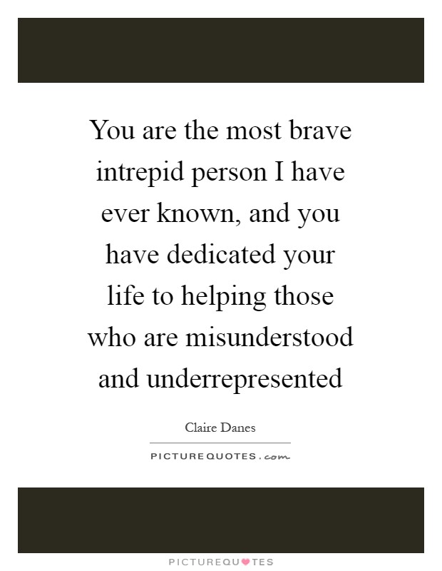 You are the most brave intrepid person I have ever known, and you have dedicated your life to helping those who are misunderstood and underrepresented Picture Quote #1