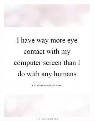 I have way more eye contact with my computer screen than I do with any humans Picture Quote #1