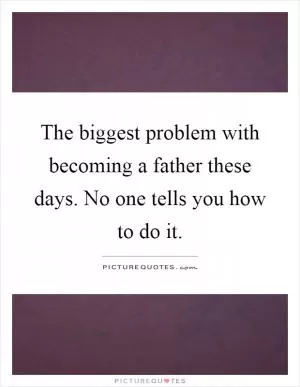 The biggest problem with becoming a father these days. No one tells you how to do it Picture Quote #1