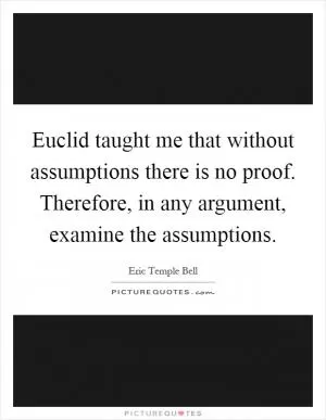 Euclid taught me that without assumptions there is no proof. Therefore, in any argument, examine the assumptions Picture Quote #1