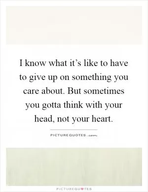 I know what it’s like to have to give up on something you care about. But sometimes you gotta think with your head, not your heart Picture Quote #1