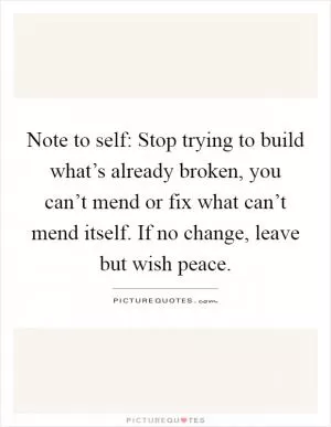 Note to self: Stop trying to build what’s already broken, you can’t mend or fix what can’t mend itself. If no change, leave but wish peace Picture Quote #1