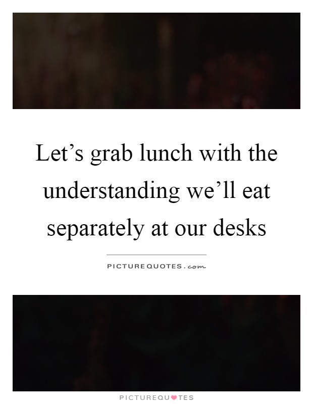 Let's grab lunch with the understanding we'll eat separately at our desks Picture Quote #1