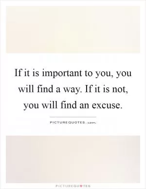 If it is important to you, you will find a way. If it is not, you will find an excuse Picture Quote #1