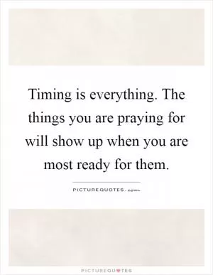 Timing is everything. The things you are praying for will show up when you are most ready for them Picture Quote #1