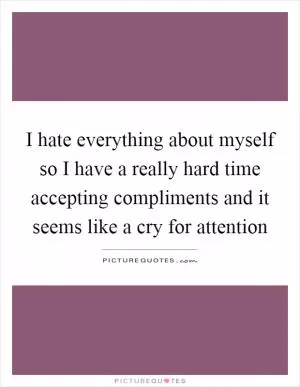 I hate everything about myself so I have a really hard time accepting compliments and it seems like a cry for attention Picture Quote #1