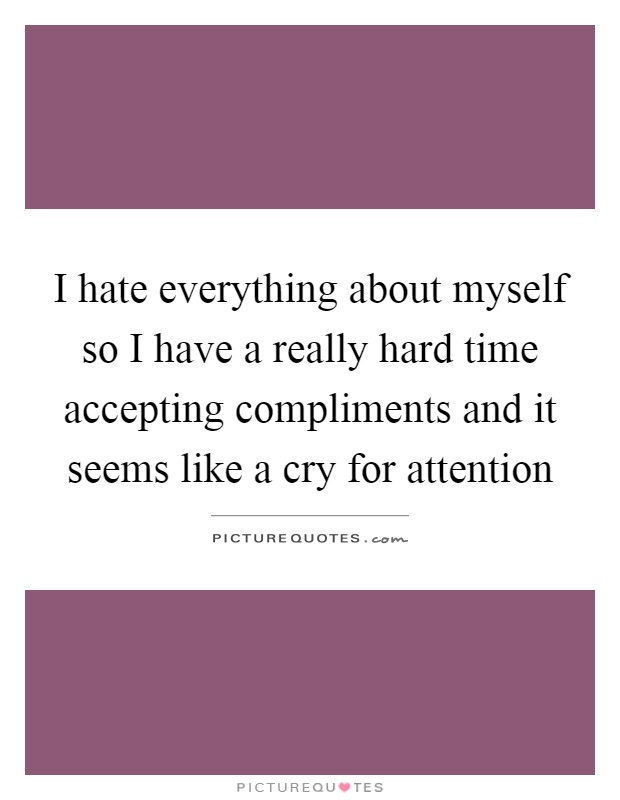 I hate everything about myself so I have a really hard time accepting compliments and it seems like a cry for attention Picture Quote #1