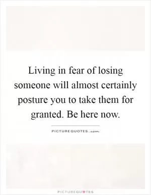 Living in fear of losing someone will almost certainly posture you to take them for granted. Be here now Picture Quote #1