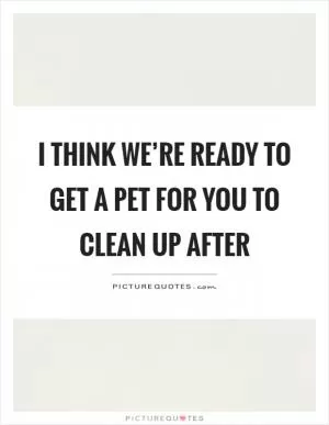 I think we’re ready to get a pet for you to clean up after Picture Quote #1