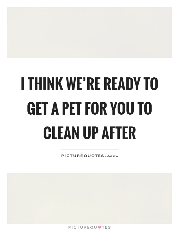 I think we're ready to get a pet for you to clean up after Picture Quote #1