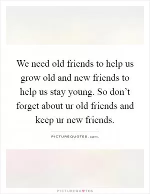 We need old friends to help us grow old and new friends to help us stay young. So don’t forget about ur old friends and keep ur new friends Picture Quote #1