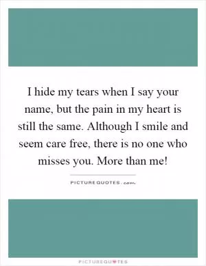 I hide my tears when I say your name, but the pain in my heart is still the same. Although I smile and seem care free, there is no one who misses you. More than me! Picture Quote #1