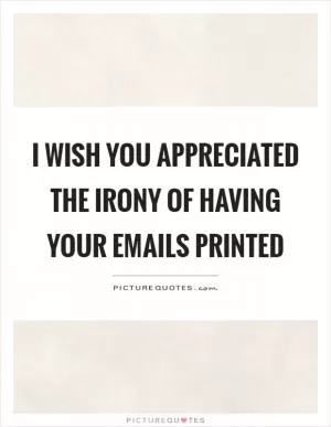 I wish you appreciated the irony of having your emails printed Picture Quote #1