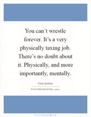 You can’t wrestle forever. It’s a very physically taxing job. There’s no doubt about it. Physically, and more importantly, mentally Picture Quote #1