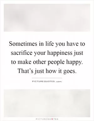 Sometimes in life you have to sacrifice your happiness just to make other people happy. That’s just how it goes Picture Quote #1