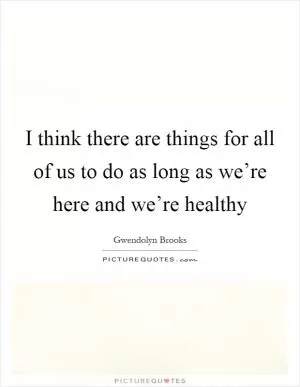 I think there are things for all of us to do as long as we’re here and we’re healthy Picture Quote #1