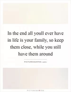 In the end all youll ever have in life is your family, so keep them close, while you still have them around Picture Quote #1