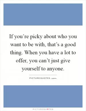 If you’re picky about who you want to be with, that’s a good thing. When you have a lot to offer, you can’t just give yourself to anyone Picture Quote #1