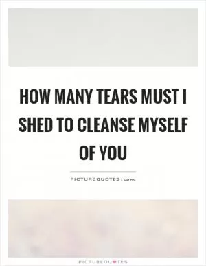 How many tears must I shed to cleanse myself of you Picture Quote #1