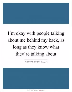 I’m okay with people talking about me behind my back, as long as they know what they’re talking about Picture Quote #1