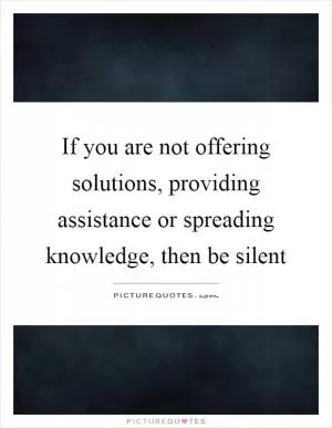 If you are not offering solutions, providing assistance or spreading knowledge, then be silent Picture Quote #1