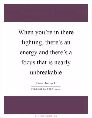 When you’re in there fighting, there’s an energy and there’s a focus that is nearly unbreakable Picture Quote #1