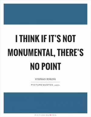I think if it’s not monumental, there’s no point Picture Quote #1