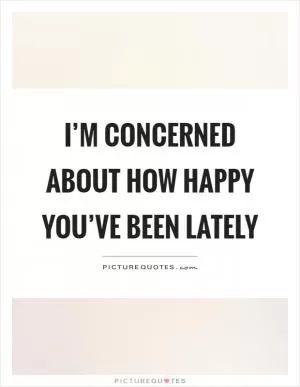 I’m concerned about how happy you’ve been lately Picture Quote #1