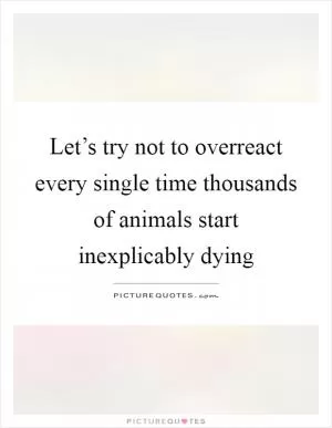 Let’s try not to overreact every single time thousands of animals start inexplicably dying Picture Quote #1