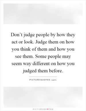 Don’t judge people by how they act or look. Judge them on how you think of them and how you see them. Some people may seem way different on how you judged them before Picture Quote #1