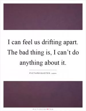 I can feel us drifting apart. The bad thing is, I can’t do anything about it Picture Quote #1