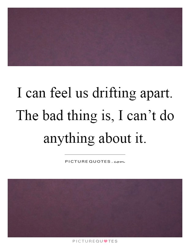 I can feel us drifting apart. The bad thing is, I can't do anything about it Picture Quote #1