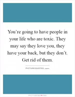 You’re going to have people in your life who are toxic. They may say they love you, they have your back, but they don’t. Get rid of them Picture Quote #1