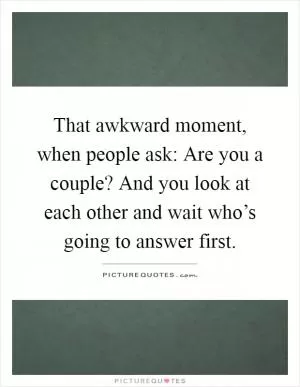 That awkward moment, when people ask: Are you a couple? And you look at each other and wait who’s going to answer first Picture Quote #1