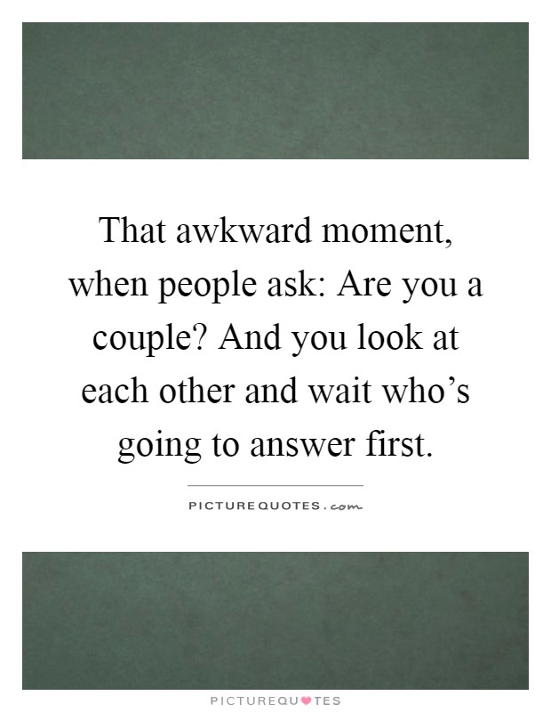 That awkward moment, when people ask: Are you a couple? And you look at each other and wait who's going to answer first Picture Quote #1