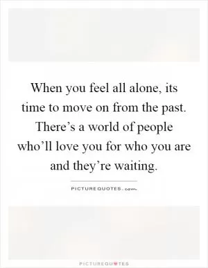 When you feel all alone, its time to move on from the past. There’s a world of people who’ll love you for who you are and they’re waiting Picture Quote #1