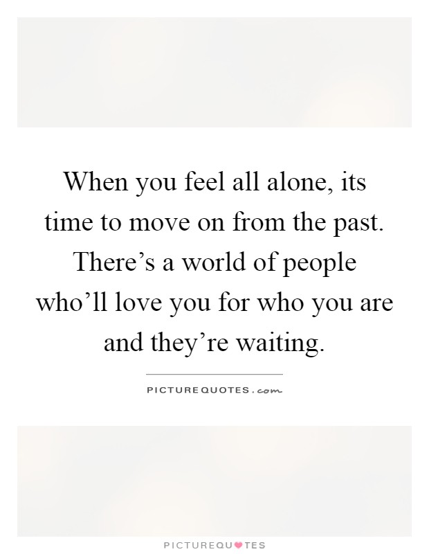 When you feel all alone, its time to move on from the past. There's a world of people who'll love you for who you are and they're waiting Picture Quote #1