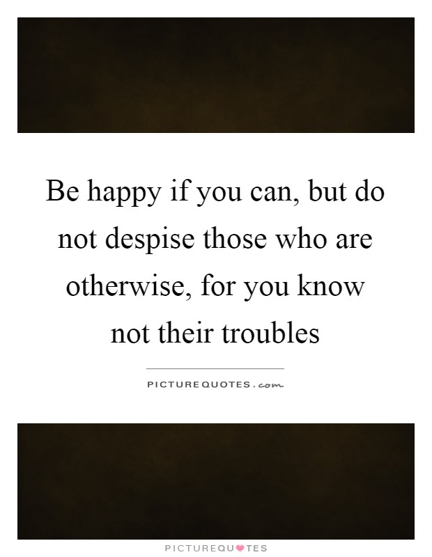 Be happy if you can, but do not despise those who are otherwise, for you know not their troubles Picture Quote #1