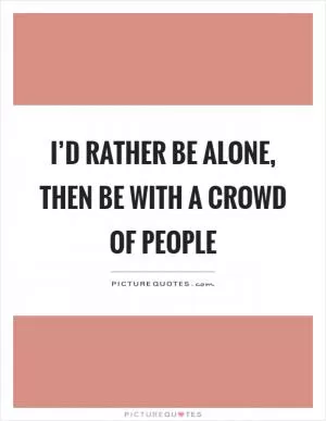 I’d rather be alone, then be with a crowd of people Picture Quote #1