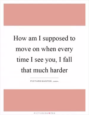 How am I supposed to move on when every time I see you, I fall that much harder Picture Quote #1