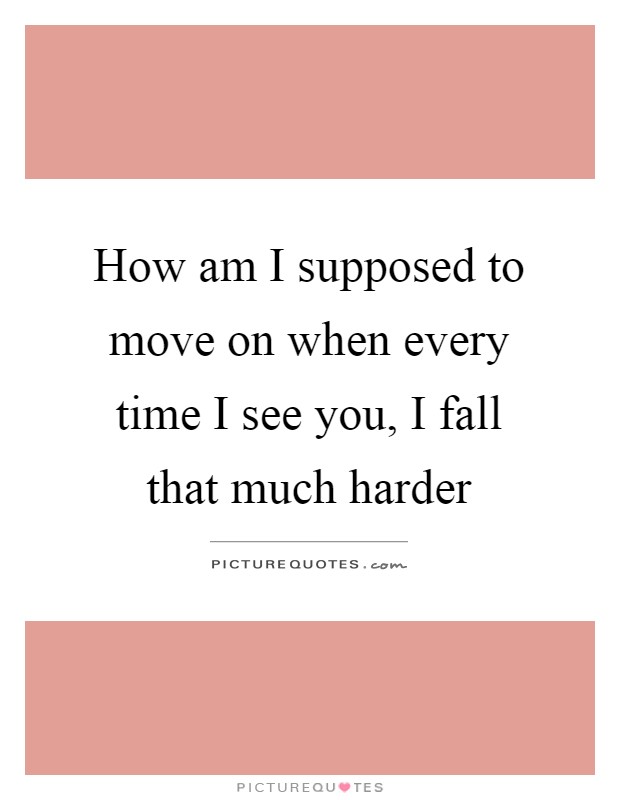 How am I supposed to move on when every time I see you, I fall that much harder Picture Quote #1