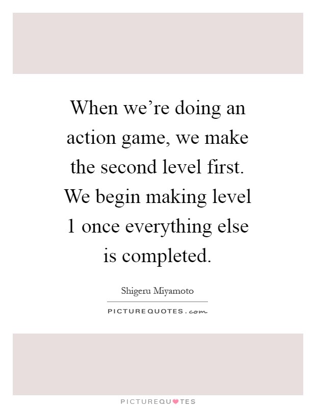 When we're doing an action game, we make the second level first. We begin making level 1 once everything else is completed Picture Quote #1