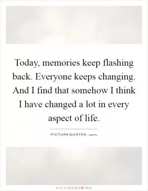 Today, memories keep flashing back. Everyone keeps changing. And I find that somehow I think I have changed a lot in every aspect of life Picture Quote #1